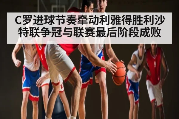 C罗进球节奏牵动利雅得胜利沙特联争冠与联赛最后阶段成败 | Kaiyun