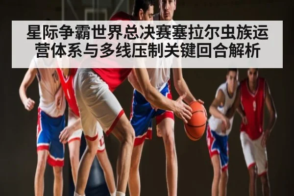 星际争霸世界总决赛塞拉尔虫族运营体系与多线压制关键回合解析 - Kaiyun
